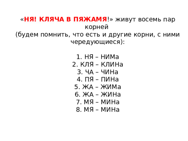 « НЯ! КЛЯЧА В ПЯЖАМЯ !» живут восемь пар корней (будем помнить, что есть и другие корни, с ними чередующиеся):   1. НЯ – НИМа  2. КЛЯ – КЛИНа  3. ЧА – ЧИНа  4. ПЯ – ПИНа  5. ЖА – ЖИМа  6. ЖА – ЖИНа  7. МЯ – МИНа  8. МЯ – МИНа