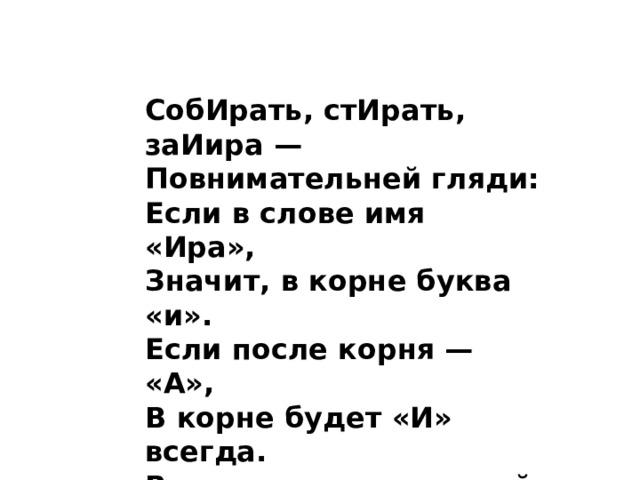 СобИрать, стИрать, заИира — Повнимательней гляди: Если в слове имя «Ира», Значит, в корне буква «и». Если после корня — «А», В корне будет «И» всегда. Вот пример, запоминай: Ноги вытЕр? — ВытИрай!