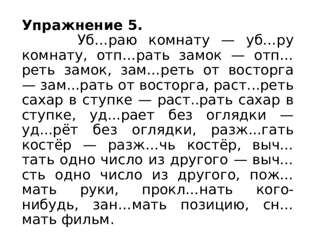 Упражнение 5.  Уб…раю комнату — уб…ру комнату, отп…рать замок — отп…реть замок, зам…реть от восторга — зам...рать от восторга, раст...реть сахар в ступке — раст..рать сахар в ступке, уд...рает без оглядки — уд...рёт без оглядки, разж...гать костёр — разж…чь костёр, выч…тать одно число из другого — выч…сть одно число из другого, пож…мать руки, прокл…нать кого-нибудь, зан…мать позицию, сн…мать фильм.