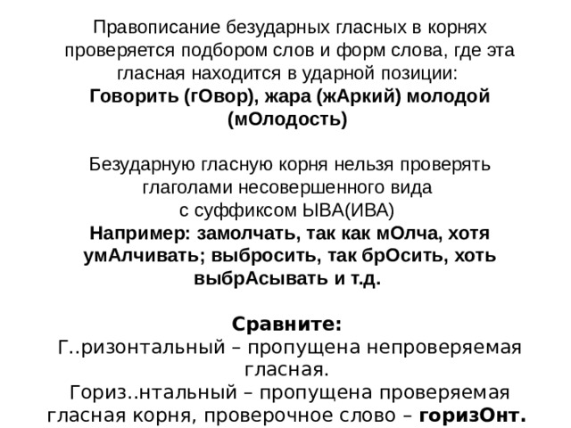 Правописание безударных гласных в корнях проверяется подбором слов и форм слова, где эта гласная находится в ударной позиции:  Говорить (гОвор), жара (жАркий) молодой (мОлодость)  Безударную гласную корня нельзя проверять глаголами несовершенного вида с суффиксом ЫВА(ИВА)  Например: замолчать, так как мОлча, хотя умАлчивать; выбросить, так брОсить, хоть выбрАсывать и т.д.   Сравните:   Г..ризонтальный – пропущена непроверяемая гласная.  Гориз..нтальный – пропущена проверяемая гласная корня, проверочное слово – горизОнт. 