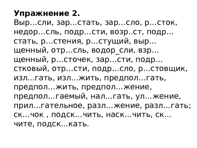 Упражнение 2. Выр…сли, зар…стать, зар…сло, р…сток, недор…сль, подр…сти, возр..ст, подр…стать, р…стения, р…стущий, выр…щенный, отр…сль, водор_сли, взр…щенный, р…сточек, зар…сти, подр…стковый, отр…сти, подр…сло, р…стовщик, изл...гать, изл...жить, предпол…гать, предпол…жить, предпол…жение, предпол…гаемый, нал…гать, ул…жение, прил…гательное, разл…жение, разл…гать; ск…чок , подск…чить, наск…чить, ск…чите, подск…кать.