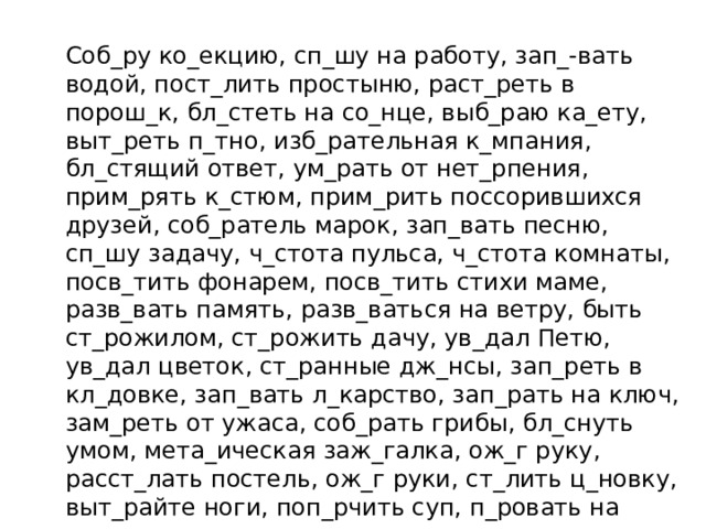 Соб_ру ко_екцию, сп_шу на работу, зап_-вать водой, пост_лить простыню, раст_реть в порош_к, бл_стеть на со_нце, выб_раю ка_ету, выт_реть п_тно, изб_рательная к_мпания, бл_стящий ответ, ум_рать от нет_рпения, прим_рять к_стюм, прим_рить поссорившихся друзей, соб_ратель марок, зап_вать песню, сп_шу задачу, ч_стота пульса, ч_стота комнаты, посв_тить фонарем, посв_тить стихи маме, разв_вать память, разв_ваться на ветру, быть ст_рожилом, ст_рожить дачу, ув_дал Петю, ув_дал цветок, ст_ранные дж_нсы, зап_реть в кл_довке, зап_вать л_карство, зап_рать на ключ, зам_реть от ужаса, соб_рать грибы, бл_снуть умом, мета_ическая заж_галка, ож_г руку, расст_лать постель, ож_г руки, ст_лить ц_новку, выт_райте ноги, поп_рчить суп, п_ровать на свежем воздухе, вып_рает лопатка, какая-то неразб_риха, скр_петь зубами, скр_пить подписью, выж_чь знак, выж_гание по дереву.