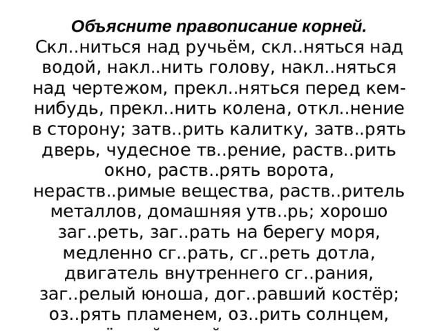 Объясните правописание корней. Скл..ниться над ручьём, скл..няться над водой, накл..нить голову, накл..няться над чертежом, прекл..няться перед кем-нибудь, прекл..нить колена, откл..нение в сторону; затв..рить калитку, затв..рять дверь, чудесное тв..рение, раств..рить окно, раств..рять ворота, нераств..римые вещества, раств..ритель металлов, домашняя утв..рь; хорошо заг..реть, заг..рать на берегу моря, медленно сг..рать, сг..реть дотла, двигатель внутреннего сг..рания, заг..релый юноша, дог..равший костёр; оз..рять пламенем, оз..рить солнцем, оз..рённый луной, яркие з..рницы, утренняя з..ря.