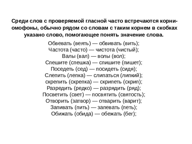 Среди слов с проверяемой гласной часто встречаются корни-омофоны, обычно рядом со словам с таким корнем в скобках указано слово, помогающее понять значение слова.  Обвевать (веять) — обвивать (вить);   Частота (часто) — чистота (чистый);   Валы (вал) — волы (вол);   Спешите (спешка) — спишите (пишет);   Поседеть (сед) — посидеть (сидя);   Слепить (лепка) — слипаться (липкий);   скрепить (скрепка) — скрипеть (скрип);   Разредить (редко) — разрядить (ряд);   Посветить (свет) — посвятить (святость);   Отворить (затвор) — отварить (варит);   Запивать (пить) — запевать (петь);   Обижать (обида) — обежать (бег); 