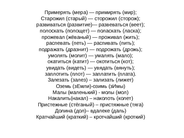 Примерять (мера) — примирять (мир);   Старожил (старый) — сторожил (сторож);   развиваться (развитие)— развеваться (веет);   полоскать (полощет) — поласкать (ласка);   прожевал (жёваный) — проживал (жить);   распевать (петь) — распивать (пить);   подражать (дразнит) — подрожать (дрожь);   умолять (молит) — умалять (мало);   окатиться (катит) — окотиться (кот);   увидать (видеть) — увядать (вянуть);   заплотить (плот) — заплатить (плата).   Залезать (залез) – зализать (лижет)   Оземь (зЕмли)-озимь (зИмы)   Малы (маленький) - молы (мол)   Накалить(накал) – наколоть (колет)   Пристежные (стёганый) – пристяжные (тяга)   Долина (дол)– вдалеке (даль)   Кратчайший (краткий) – кротчайший (кроткий) 