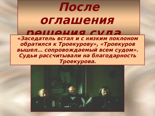 После оглашения  решения суда… «Заседатель встал и с низким поклоном обратился к Троекурову», «Троекуров вышел… сопровождаемый всем судом». Судьи рассчитывали на благодарность Троекурова.