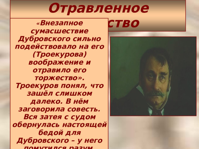 Отравленное торжество « Внезапное сумасшествие Дубровского сильно подействовало на его (Троекурова) воображение и отравило его торжество». Троекуров понял, что зашёл слишком далеко. В нём заговорила совесть. Вся затея с судом обернулась настоящей бедой для Дубровского – у него помутился разум. Троекуров вовсе не хотел этого.