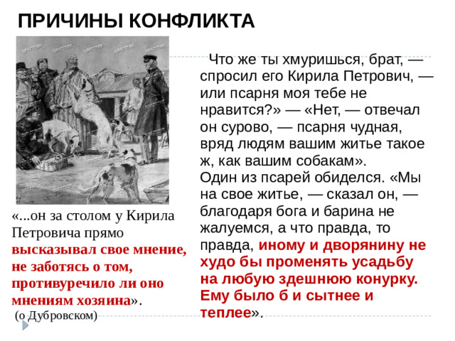 ПРИЧИНЫ КОНФЛИКТА  Разговор на псарне « Что же ты хмуришься, брат, — спросил его Кирила Петрович, — или псарня моя тебе не нравится?» — «Нет, — отвечал он сурово, — псарня чудная, вряд людям вашим житье такое ж, как вашим собакам». Один из псарей обиделся. «Мы на свое житье, — сказал он, — благодаря бога и барина не жалуемся, а что правда, то правда, иному и дворянину не худо бы променять усадьбу на любую здешнюю конурку. Ему было б и сытнее и теплее ».   «...он за столом у Кирила Петровича прямо высказывал свое мнение, не заботясь о том, противуречило ли оно мнениям хозяина ».  (о Дубровском) 