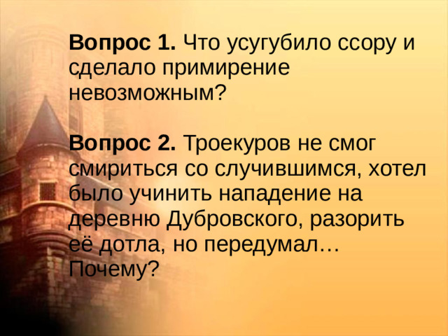 Вопрос 1. Что усугубило ссору и сделало примирение невозможным? Вопрос 2. Троекуров не смог смириться со случившимся, хотел было учинить нападение на деревню Дубровского, разорить её дотла, но передумал… Почему?