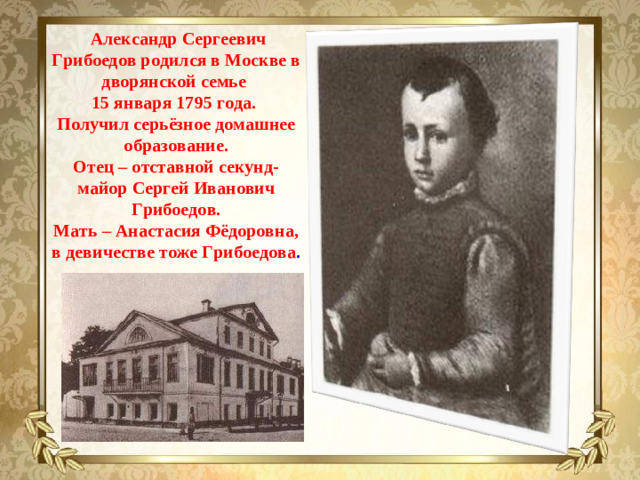 Александр Сергеевич Грибоедов родился в Москве в дворянской семье  15 января 1795 года. Получил серьёзное домашнее образование. Отец – отставной секунд-майор Сергей Иванович Грибоедов. Мать – Анастасия Фёдоровна, в девичестве тоже Грибоедова .