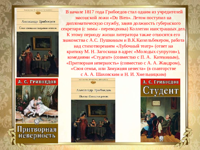 В начале 1817 года Грибоедов стал одним из учредителей масонской ложи «Du Bien». Летом поступил на дипломатическую службу, заняв должность губернского секретаря (с зимы - переводчика) Коллегии иностранных дел. К этому периоду жизни литератора также относятся его знакомства с А.С. Пушкиным и В.К.Кюхельбекером, работа над стихотворением «Лубочный театр» (ответ на критику М. Н. Загоскина в адрес «Молодых супругов»), комедиями «Студент» (совместно с П. А.  Катениным), «Притворная неверность» (совместно с А. А. Жандром), «Своя семья, или Замужняя невеста» (в соавторстве с А. А. Шаховским и Н. И. Хмельницким)