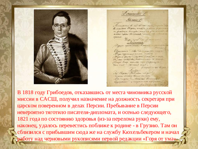 В 1818 году Грибоедов, отказавшись от места чиновника русской миссии в САСШ, получил назначение на должность секретаря при царском поверенном в делах Персии. Пребывание в Персии невероятно тяготило писателя-дипломата, и осенью следующего, 1821 года по состоянию здоровья (из-за перелома руки) ему, наконец, удалось перевестись поближе к родине - в Грузию. Там он сблизился с прибывшим сюда же на службу Кюхельбекером и начал работу над черновыми рукописями первой редакции «Горя от ума».