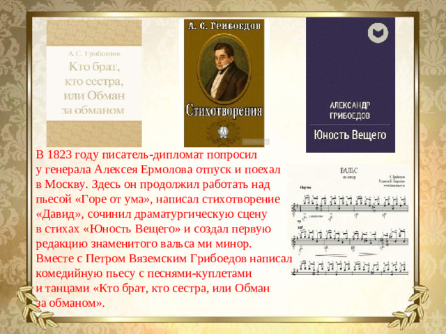 В 1823 году писатель-дипломат попросил у генерала Алексея Ермолова отпуск и поехал в Москву. Здесь он продолжил работать над пьесой «Горе от ума», написал стихотворение «Давид», сочинил драматургическую сцену в стихах «Юность Вещего» и создал первую редакцию знаменитого вальса ми минор. Вместе с Петром Вяземским Грибоедов написал комедийную пьесу с песнями-куплетами и танцами «Кто брат, кто сестра, или Обман за обманом».