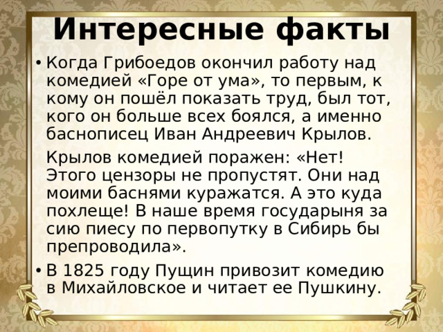 Интересные факты Когда Грибоедов окончил работу над комедией «Горе от ума», то первым, к кому он пошёл показать труд, был тот, кого он больше всех боялся, а именно баснописец Иван Андреевич Крылов.    Крылов комедией поражен: «Нет! Этого цензоры не пропустят. Они над моими баснями куражатся. А это куда похлеще! В наше время государыня за сию пиесу по первопутку в Сибирь бы препроводила».