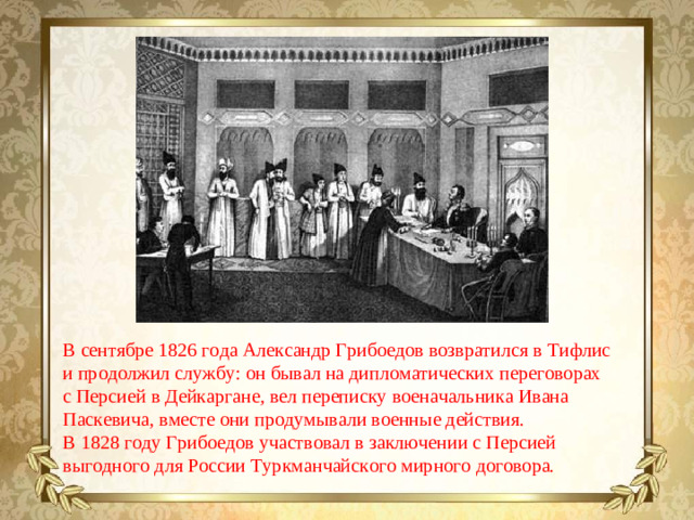 В сентябре 1826 года Александр Грибоедов возвратился в Тифлис и продолжил службу: он бывал на дипломатических переговорах с Персией в Дейкаргане, вел переписку военачальника Ивана Паскевича, вместе они продумывали военные действия. В 1828 году Грибоедов участвовал в заключении с Персией выгодного для России Туркманчайского мирного договора.