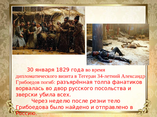 30 января 1829 года во время дипломатического визита в Тегеран 34-летний Александр Грибоедов погиб: разъярённая толпа фанатиков ворвалась во двор русского посольства и зверски убила всех.   Через неделю после резни тело Грибоедова было найдено и отправлено в Россию.