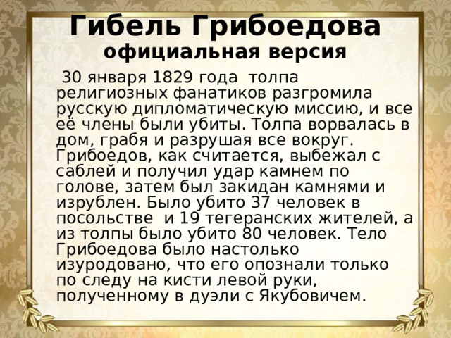 Гибель Грибоедова  официальная версия  30 января 1829 года толпа религиозных фанатиков разгромила русскую дипломатическую миссию, и все её члены были убиты. Толпа ворвалась в дом, грабя и разрушая все вокруг. Грибоедов, как считается, выбежал с саблей и получил удар камнем по голове, затем был закидан камнями и изрублен. Было убито 37 человек в посольстве и 19 тегеранских жителей, а из толпы было убито 80 человек. Тело Грибоедова было настолько изуродовано, что его опознали только по следу на кисти левой руки, полученному в дуэли с Якубовичем.