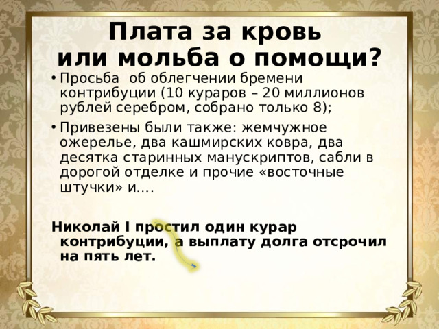 Плата за кровь  или мольба о помощи? Просьба об облегчении бремени контрибуции (10 кураров – 20 миллионов рублей серебром, собрано только 8); Привезены были также: жемчужное ожерелье, два кашмирских ковра, два десятка старинных манускриптов, сабли в дорогой отделке и прочие «восточные штучки» и…. Николай I простил один курар контрибуции, а выплату долга отсрочил на пять лет.