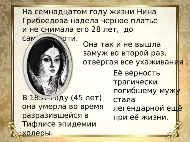 На семнадцатом году жизни Нина Грибоедова надела черное платье и не снимала его 28 лет, до самой смерти. Она так и не вышла замуж во второй раз, отвергая все ухаживания . Её верность трагически погибшему мужу стала легендарной ещё при её жизни. В 1857 году (45 лет) она умерла во время разразившейся в Тифлисе эпидемии холеры.