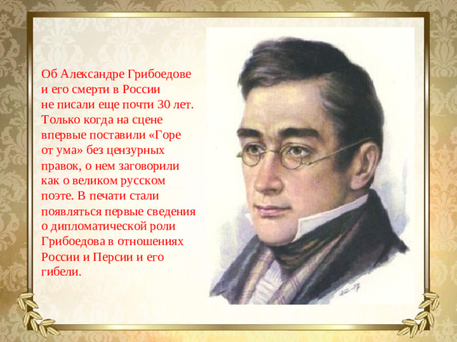 Об Александре Грибоедове и его смерти в России не писали еще почти 30 лет. Только когда на сцене впервые поставили «Горе от ума» без цензурных правок, о нем заговорили как о великом русском поэте. В печати стали появляться первые сведения о дипломатической роли Грибоедова в отношениях России и Персии и его гибели.