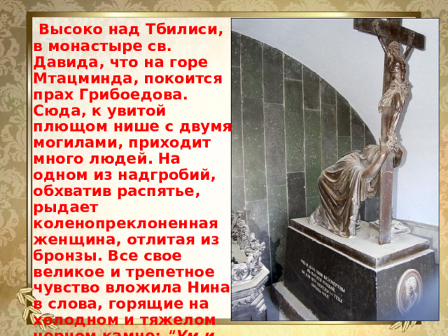 Высоко над Тбилиси, в монастыре св. Давида, что на горе Мтацминда, покоится прах Грибоедова. Сюда, к увитой плющом нише с двумя могилами, приходит много людей. На одном из надгробий, обхватив распятье, рыдает коленопреклоненная женщина, отлитая из бронзы. Все свое великое и трепетное чувство вложила Нина в слова, горящие на холодном и тяжелом черном камне: 