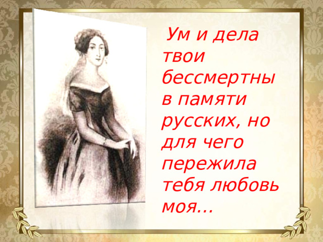 Ум и дела твои бессмертны в памяти русских, но для чего пережила тебя любовь моя…   Н.А. Грибоедова (Чавчавадзе)