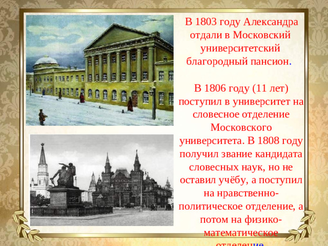 В 1803 году Александра отдали в Московский университетский благородный пансион . В 1806 году (11 лет) поступил в университет на словесное отделение Московского университета. В 1808 году получил звание кандидата словесных наук, но не оставил учёбу, а поступил на нравственно-политическое отделение, а потом на физико-математическое отделен ие.