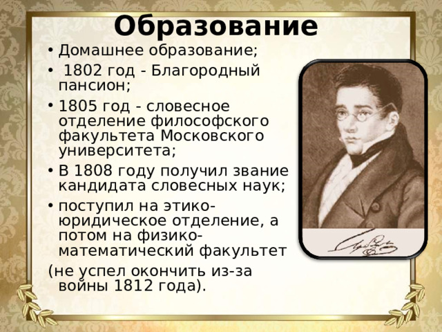 Образование Домашнее образование;  1802 год - Благородный пансион; 1805 год - словесное отделение философского факультета Московского университета; В 1808 году получил звание кандидата словесных наук; поступил на этико-юридическое отделение, а потом на физико-математический факультет (не успел окончить из-за войны 1812 года).