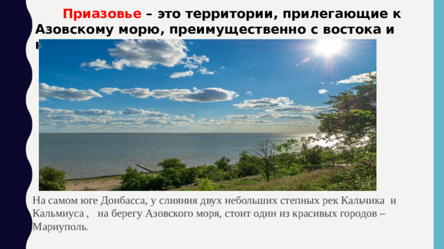 Приазовье – это территории, прилегающие к Азовскому морю, преимущественно с востока и юга. На самом юге Донбасса, у слияния двух небольших степных рек Кальчика и Кальмиуса , на берегу Азовского моря, стоит один из красивых городов – Мариуполь .