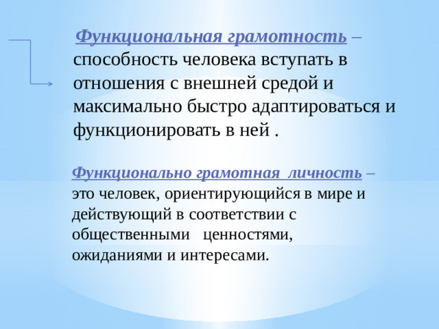   Функциональная грамотность  – способность человека вступать в отношения с внешней средой и максимально быстро адаптироваться и функционировать в ней . Функционально грамотная личность  – это человек, ориентирующийся в мире и действующий в соответствии с общественными ценностями, ожиданиями и интересами. 