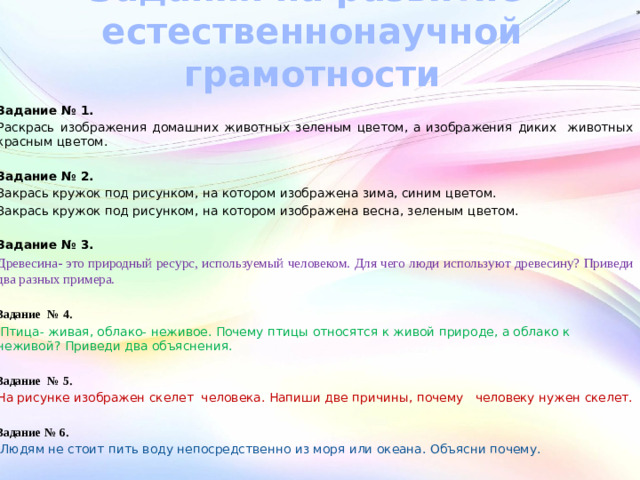 Задания на развитие  естественнонаучной грамотности Задание № 1. Раскрась изображения домашних животных зеленым цветом, а изображения диких животных красным цветом. Задание № 2. Закрась кружок под рисунком, на котором изображена зима, синим цветом. Закрась кружок под рисунком, на котором изображена весна, зеленым цветом. Задание № 3. Древесина- это природный ресурс, используемый человеком. Для чего люди используют древесину? Приведи два разных примера.  Задание № 4.  Птица- живая, облако- неживое. Почему птицы относятся к живой природе, а облако к неживой? Приведи два объяснения.  Задание № 5. На рисунке изображен скелет человека. Напиши две причины, почему человеку нужен скелет.