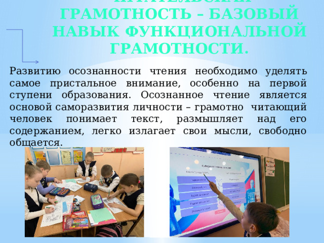 Читательская грамотность – базовый навык функциональной грамотности.   Развитию осознанности чтения необходимо уделять самое пристальное внимание, особенно на первой ступени образования. Осознанное чтение является основой саморазвития личности – грамотно читающий человек понимает текст, размышляет над его содержанием, легко излагает свои мысли, свободно общается.