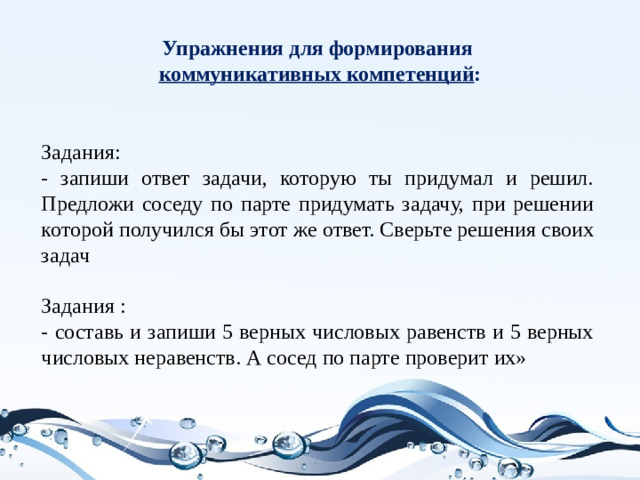 Упражнения для формирования  коммуникативных компетенций : Задания: - запиши ответ задачи, которую ты придумал и решил. Предложи соседу по парте придумать задачу, при решении которой получился бы этот же ответ. Сверьте решения своих задач  Задания : - составь и запиши 5 верных числовых равенств и 5 верных числовых неравенств. А сосед по парте проверит их»