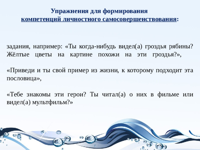 Упражнения для формирования  компетенций личностного самосовершенствования :   задания, например: «Ты когда-нибудь видел(а) гроздья рябины? Жёлтые цветы на картине похожи на эти гроздья?»,   «Приведи и ты свой пример из жизни, к которому подходит эта пословица»,   «Тебе знакомы эти герои? Ты читал(а) о них в фильме или видел(а) мультфильм?»