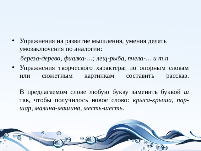 Упражнения на развитие мышления, умения делать умозаключения по аналогии:  береза-дерево, фиалка-…; лещ-рыба, пчела-… и т.п Упражнения творческого характера: по опорным словам или сюжетным картинкам составить рассказ.   В предлагаемом слове любую букву заменить буквой ш так, чтобы получилось новое слово: крыса-крыша, пар-шар, малина-машина, месть-шесть.