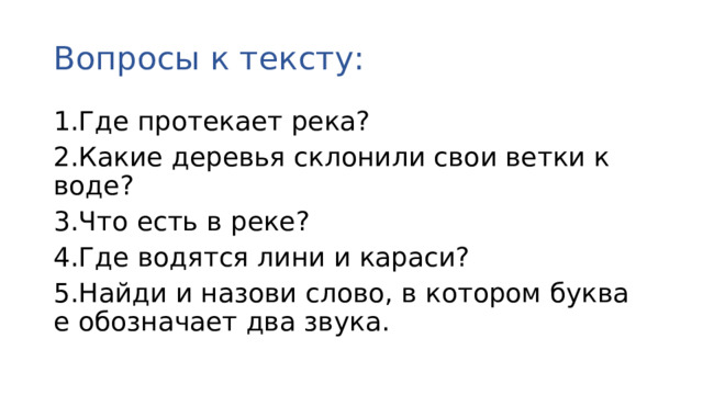 Вопросы к тексту: 1.Где протекает река? 2.Какие деревья склонили свои ветки к воде? 3.Что есть в реке? 4.Где водятся лини и караси? 5.Найди и назови слово, в котором буква е обозначает два звука.