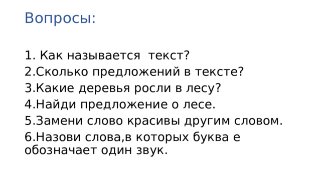 Вопросы:   1. Как называется текст? 2.Сколько предложений в тексте? 3.Какие деревья росли в лесу? 4.Найди предложение о лесе. 5.Замени слово красивы другим словом. 6.Назови слова,в которых буква е обозначает один звук.