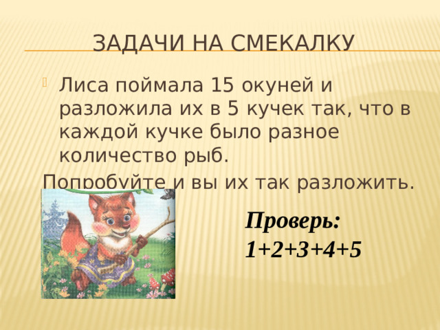 Задачи на смекалку Лиса поймала 15 окуней и разложила их в 5 кучек так, что в каждой кучке было разное количество рыб. Попробуйте и вы их так разложить. Проверь: 1+2+3+4+5