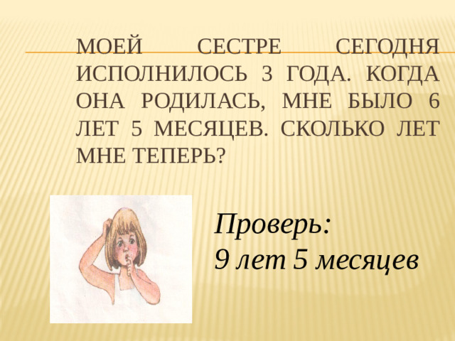 Моей сестре сегодня исполнилось 3 года. Когда она родилась, мне было 6 лет 5 месяцев. Сколько лет мне теперь? Проверь: 9 лет 5 месяцев