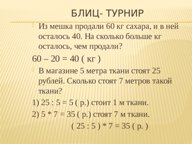 Блиц- турнир Из мешка продали 60 кг сахара, и в ней осталось 40. На сколько больше кг осталось, чем продали? 60 – 20 = 40 ( кг ) В магазине 5 метра ткани стоят 25 рублей. Сколько стоят 7 метров такой ткани? 1) 25 : 5 = 5 ( р.) стоит 1 м ткани. 2) 5 * 7 = 35 ( р.) стоят 7 м ткани.  ( 25 : 5 ) * 7 = 35 ( р. )