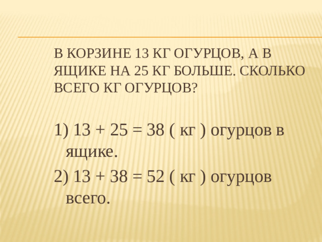 В корзине 13 кг огурцов, а в ящике на 25 кг больше. Сколько всего кг огурцов? 1) 13 + 25 = 38 ( кг ) огурцов в ящике. 2) 13 + 38 = 52 ( кг ) огурцов всего.