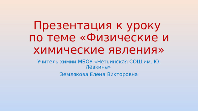 Презентация к уроку по теме «Физические и химические явления» Учитель химии МБОУ «Нетьинская СОШ им. Ю. Лёвкина» Землякова Елена Викторовна
