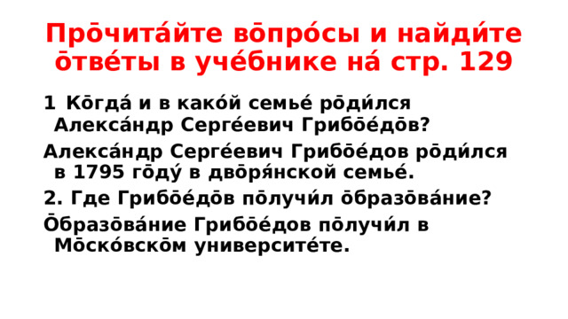 Про̄чита́йте во̄про́сы и найди́те о̄тве́ты в уче́бнике на́ стр. 129 1  Ко̄гда́ и в како́й семье́ ро̄ди́лся Алекса́ндр Серге́евич Грибо̄е́до̄в? Алекса́ндр Серге́евич Грибо̄е́дов ро̄ди́лся в 1795 го̄ду́ в дво̄ря́нской семье́. 2. Где Грибо̄е́до̄в по̄лучи́л о̄бразо̄ва́ние? О̄бразо̄ва́ние Грибо̄е́дов по̄лучи́л в Мо̄ско́вско̄м университе́те.