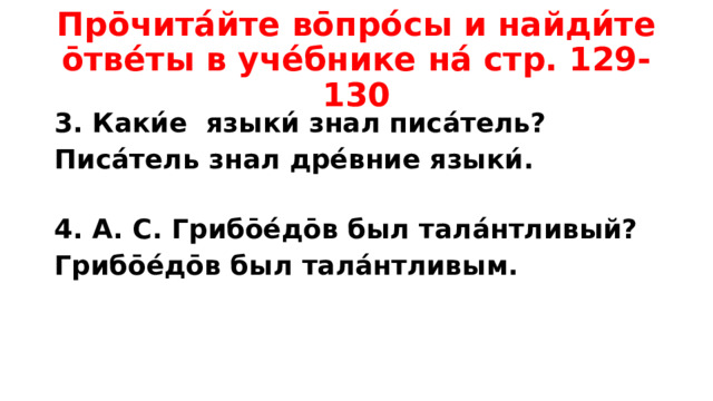 Про̄чита́йте во̄про́сы и найди́те о̄тве́ты в уче́бнике на́ стр. 129-130 3. Каки́е языки́ знал писа́тель? Писа́тель знал дре́вние языки́.  4. А. С. Грибо̄е́до̄в был тала́нтливый? Грибо̄е́до̄в был тала́нтливым.