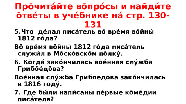 Про̄чита́йте во̄про́сы и найди́те о̄тве́ты в уче́бнике на́ стр. 130-131 5.Что де́лал писа́тель во̄ вре́мя во̄йны́ 1812 го́да? Во̄ вре́мя во̄йны́ 1812 го́да писа́тель служи́л в Мо̄ско́вско̄м по̄лку́. 6. Ко̄гда́ зако́нчилась во̄е́нная слу́жба Грибо̄е́до̄ва? Вое́нная слу́жба Грибоедова зако́нчилась в 1816 году́. 7. Где бы́ли напи́саны пе́рвые ко̄ме́дии писа́теля? Пе́рвые ко̄ме́дии писат́еля бы́ли напи́саны в Петербу́рге.