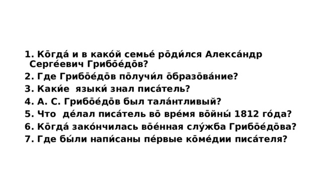 1. Ко̄гда́ и в како́й семье́ ро̄ди́лся Алекса́ндр Серге́евич Грибо̄е́до̄в? 2. Где Грибо̄е́до̄в по̄лучи́л о̄бразо̄ва́ние? 3. Каки́е языки́ знал писа́тель? 4. А. С. Грибо̄е́до̄в был тала́нтливый? 5. Что де́лал писа́тель во̄ вре́мя во̄йны́ 1812 го́да? 6. Ко̄гда́ зако́нчилась во̄е́нная слу́жба Грибо̄е́до̄ва? 7. Где бы́ли напи́саны пе́рвые ко̄ме́дии писа́теля?