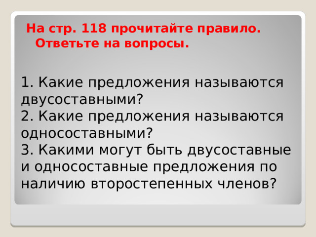 На стр. 118 прочитайте правило. Ответьте на вопросы. 1. Какие предложения называются двусоставными?  2. Какие предложения называются односоставными?  3. Какими могут быть двусоставные и односоставные предложения по наличию второстепенных членов?