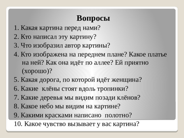 Вопросы 1. Какая картина перед нами? 2. Кто написал эту картину? 3. Что изобразил автор картины? 4. Кто изображена на переднем плане? Какое платье на ней? Как она идёт по аллее? Ей приятно (хорошо)? 5. Какая дорога, по которой идёт женщина? 6. Какие клёны стоят вдоль тропинки? 7. Какие деревья мы видим позади клёнов? 8. Какое небо мы видим на картине? 9. Какими красками написано полотно? 10. Какое чувство вызывает у вас картина?