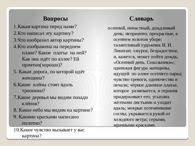 Вопросы Словарь 1.Какая картина перед нами? 2.Кто написал эту картину? 3.Что изобразил автор картины? 4.Кто изображена на переднем плане? Какое платье на ней? Как она идёт по аллее? Ей приятно(хорошо)? 5. Какая дорога, по которой идёт женщина? 6.Какие клёны стоят вдоль тропинки? 7.Какие деревья мы видим позади клёнов? 8. Какое небо мы видим на картине? 9. Какими красками написано полотно? 10.Какое чувство вызывает у вас картина? осенний, ненастный, дождливый день; неприятно; прекрасные, в осеннем золотом уборе; талантливый художник И. И. Левитан; хмурое, безрадостное, и, кажется, может пойти дождь; «Осенний день. Сокольники»; одинокая фигура женщины, идущей по аллее осеннего парка; чувство тревоги, одиночества и печали; чёрное длинное платье, которое развевается, и героиня придерживает его; усыпана жёлтыми листьями и уходит вдаль; мокрые потемневшие сосны; укрывается рукой от холодного ветра; серыми, мрачными красками.