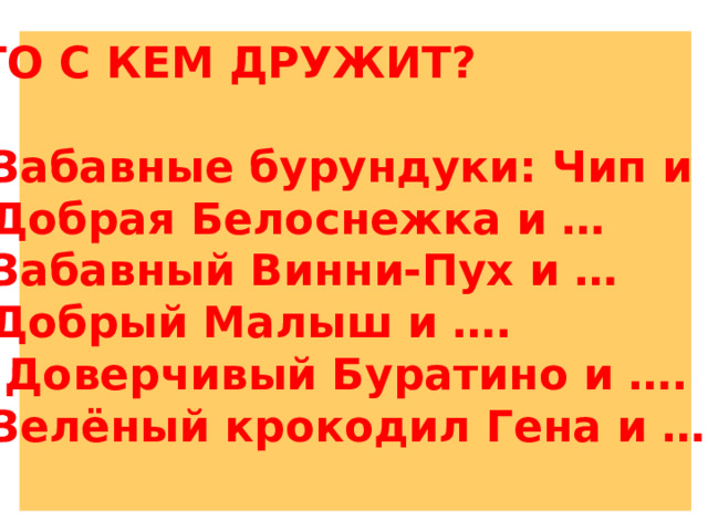 КТО С КЕМ ДРУЖИТ?  1.Забавные бурундуки: Чип и …. 2.Добрая Белоснежка и … 3.Забавный Винни-Пух и … 4.Добрый Малыш и …. 5. Доверчивый Буратино и …. 6.Зелёный крокодил Гена и ….